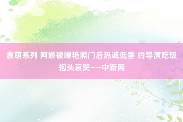 激萌系列 阿娇被曝艳照门后热诚低垂 约导演吃饭抱头哀哭——中新网