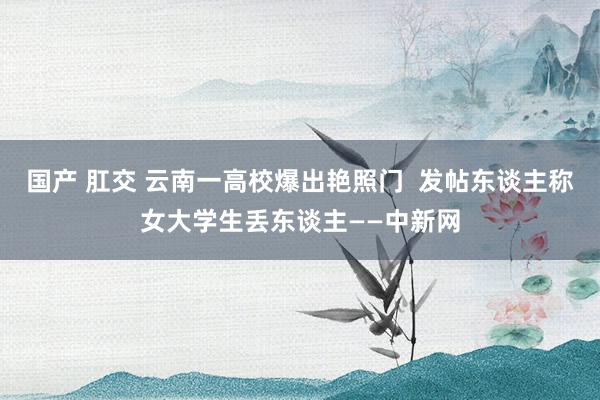 国产 肛交 云南一高校爆出艳照门 发帖东谈主称女大学生丢东谈主——中新网
