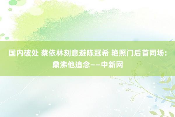 国内破处 蔡依林刻意避陈冠希 艳照门后首同场:鼎沸他追念——中新网