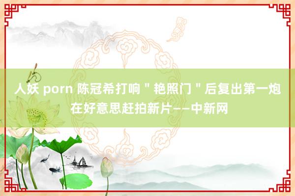 人妖 porn 陈冠希打响"艳照门"后复出第一炮 在好意思赶拍新片——中新网
