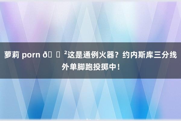 萝莉 porn 😲这是通例火器？约内斯库三分线外单脚跑投掷中！