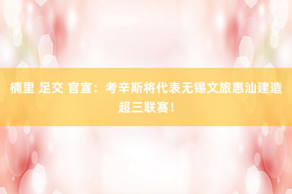 楠里 足交 官宣：考辛斯将代表无锡文旅惠汕建造超三联赛！