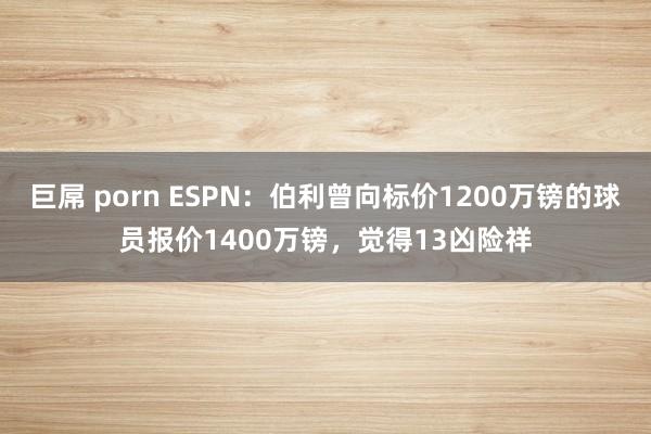 巨屌 porn ESPN：伯利曾向标价1200万镑的球员报价1400万镑，觉得13凶险祥