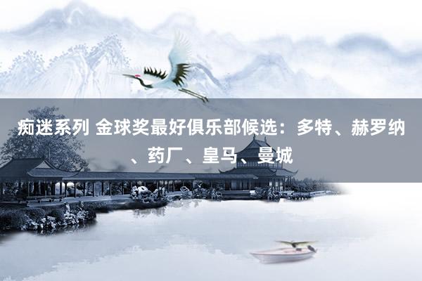 痴迷系列 金球奖最好俱乐部候选：多特、赫罗纳、药厂、皇马、曼城