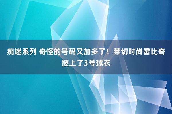 痴迷系列 奇怪的号码又加多了！莱切时尚雷比奇披上了3号球衣