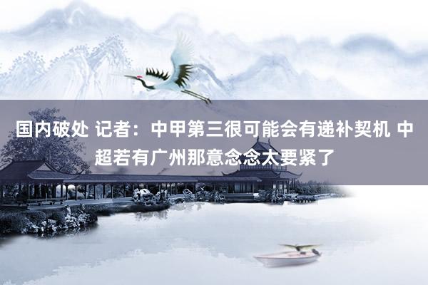 国内破处 记者：中甲第三很可能会有递补契机 中超若有广州那意念念太要紧了