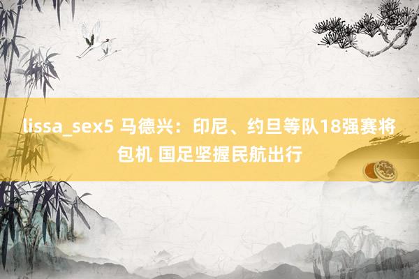 lissa_sex5 马德兴：印尼、约旦等队18强赛将包机 国足坚握民航出行