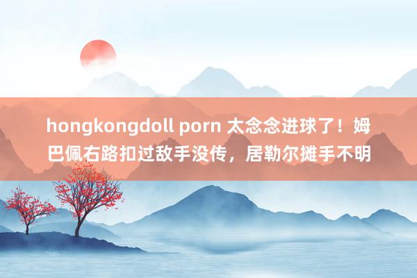 hongkongdoll porn 太念念进球了！姆巴佩右路扣过敌手没传，居勒尔摊手不明