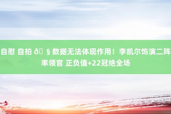 自慰 自拍 🧠数据无法体现作用！李凯尔饰演二阵率领官 正负值+22冠绝全场