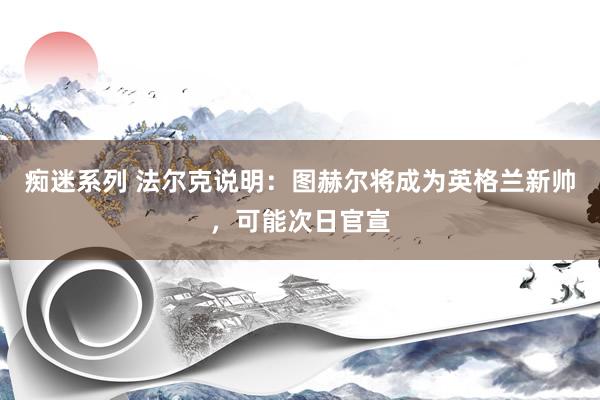痴迷系列 法尔克说明：图赫尔将成为英格兰新帅，可能次日官宣