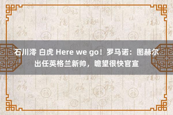 石川澪 白虎 Here we go！罗马诺：图赫尔出任英格兰新帅，瞻望很快官宣