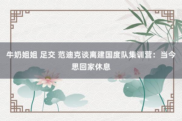 牛奶姐姐 足交 范迪克谈离建国度队集训营：当今思回家休息