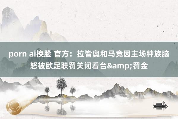 porn ai换脸 官方:拉皆奥和马竞因主场种族脑怒被欧足联罚关闭看台&罚金