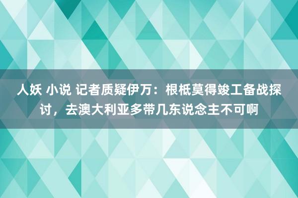 人妖 小说 记者质疑伊万：根柢莫得竣工备战探讨，去澳大利亚多带几东说念主不可啊