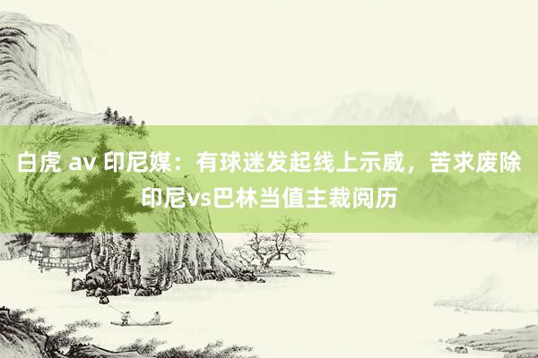 白虎 av 印尼媒：有球迷发起线上示威，苦求废除印尼vs巴林当值主裁阅历