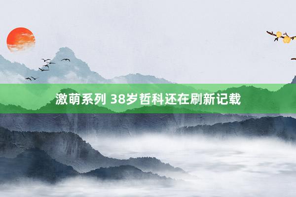 激萌系列 38岁哲科还在刷新记载
