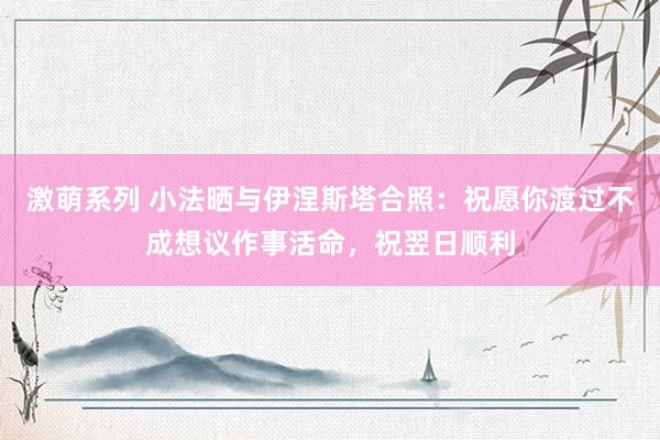 激萌系列 小法晒与伊涅斯塔合照：祝愿你渡过不成想议作事活命，祝翌日顺利