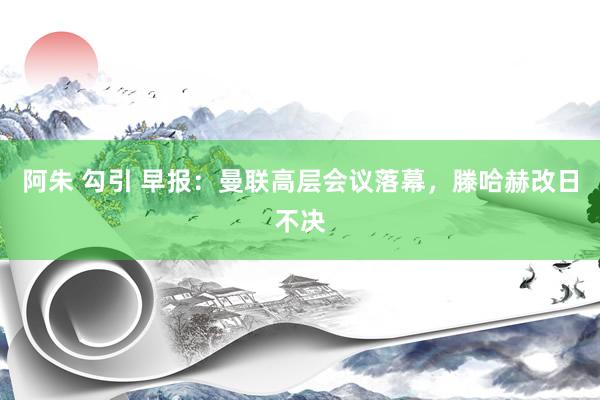 阿朱 勾引 早报：曼联高层会议落幕，滕哈赫改日不决