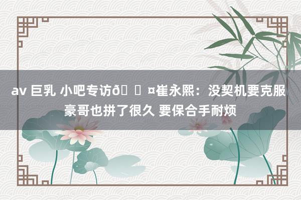 av 巨乳 小吧专访🎤崔永熙:没契机要克服 豪哥也拼了很久 要保合手耐烦