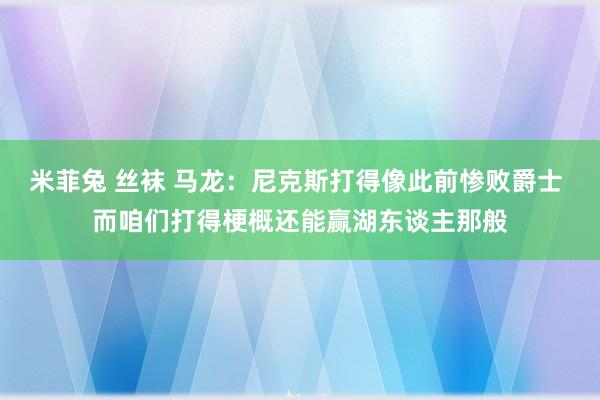 米菲兔 丝袜 马龙:尼克斯打得像此前惨败爵士 而咱们打得梗概还能赢湖东谈主那般