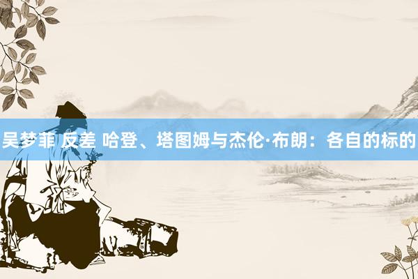 吴梦菲 反差 哈登、塔图姆与杰伦·布朗:各自的标的