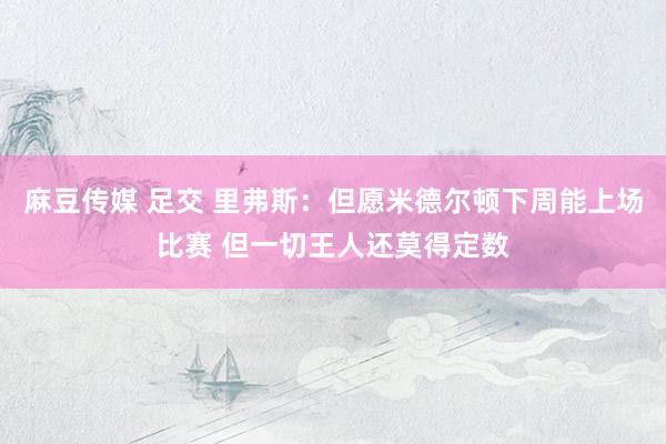 麻豆传媒 足交 里弗斯:但愿米德尔顿下周能上场比赛 但一切王人还莫得定数