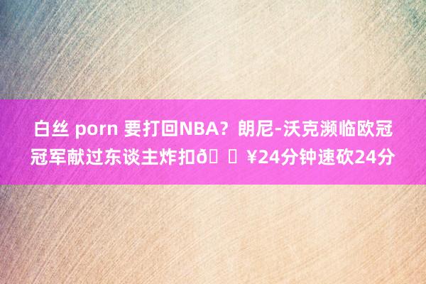 白丝 porn 要打回NBA?朗尼-沃克濒临欧冠冠军献过东谈主炸扣💥24分钟速砍24分