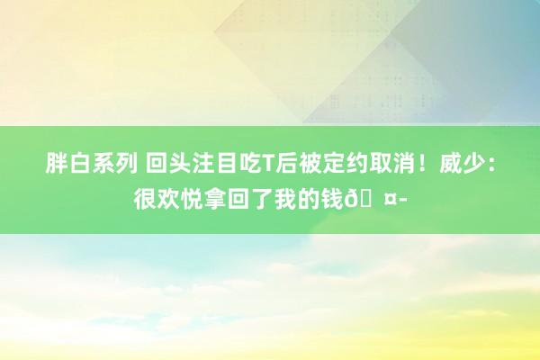 胖白系列 回头注目吃T后被定约取消!威少:很欢悦拿回了我的钱🤭