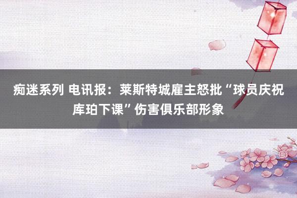 痴迷系列 电讯报:莱斯特城雇主怒批“球员庆祝库珀下课”伤害俱乐部形象