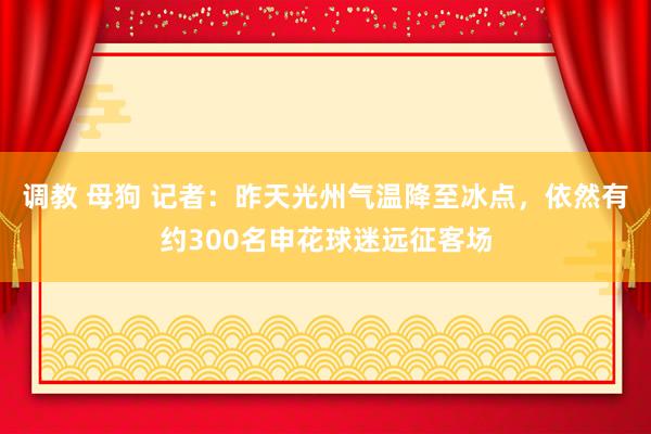 调教 母狗 记者:昨天光州气温降至冰点,依然有约300名申花球迷远征客场