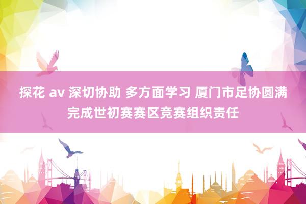 探花 av 深切协助 多方面学习 厦门市足协圆满完成世初赛赛区竞赛组织责任