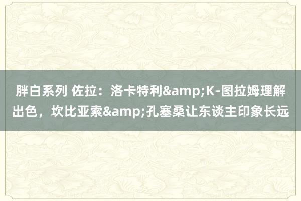 胖白系列 佐拉:洛卡特利&K-图拉姆理解出色,坎比亚索&孔塞桑让东谈主印象长远