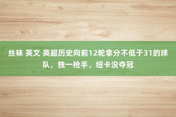 丝袜 英文 英超历史向前12轮拿分不低于31的球队,独一枪手、纽卡没夺冠