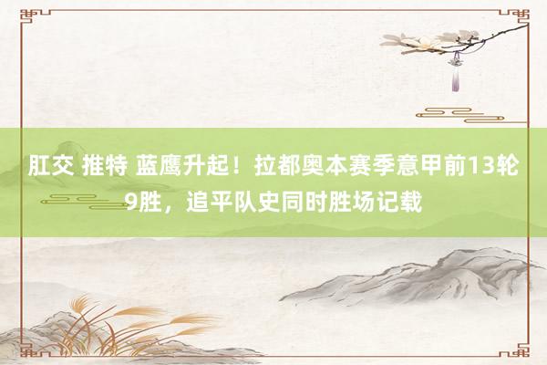 肛交 推特 蓝鹰升起!拉都奥本赛季意甲前13轮9胜,追平队史同时胜场记载