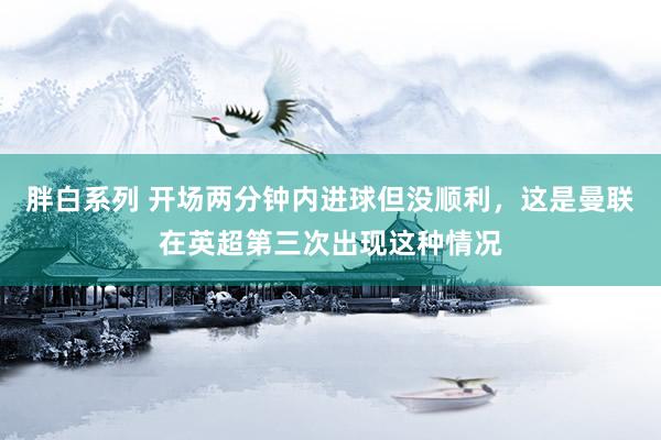 胖白系列 开场两分钟内进球但没顺利,这是曼联在英超第三次出现这种情况