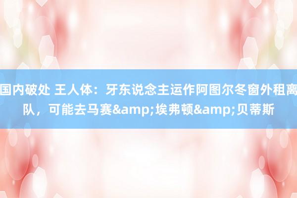 国内破处 王人体:牙东说念主运作阿图尔冬窗外租离队,可能去马赛&埃弗顿&贝蒂斯