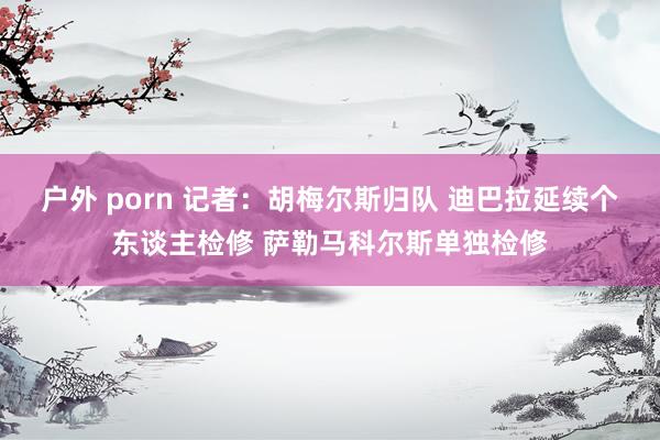 户外 porn 记者:胡梅尔斯归队 迪巴拉延续个东谈主检修 萨勒马科尔斯单独检修