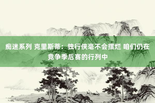 痴迷系列 克里斯蒂:独行侠毫不会摆烂 咱们仍在竞争季后赛的行列中