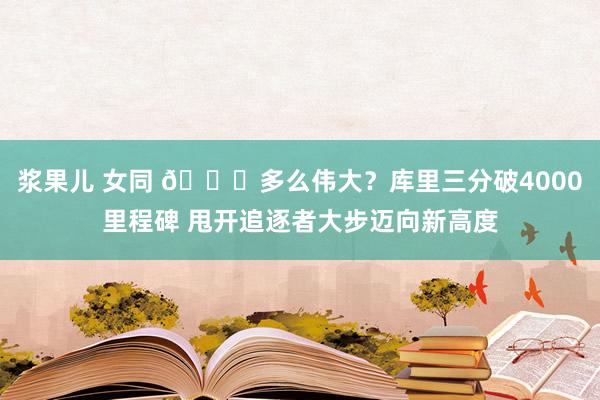 浆果儿 女同 👌多么伟大?库里三分破4000里程碑 甩开追逐者大步迈向新高度