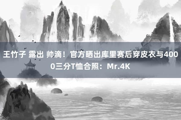 王竹子 露出 帅滴!官方晒出库里赛后穿皮衣与4000三分T恤合照:Mr.4K