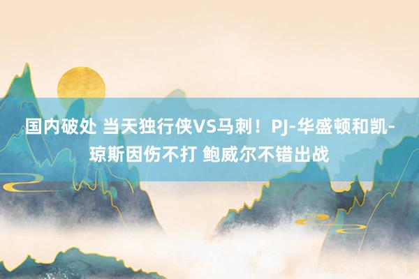 国内破处 当天独行侠VS马刺!PJ-华盛顿和凯-琼斯因伤不打 鲍威尔不错出战