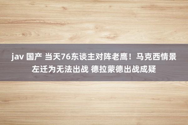 jav 国产 当天76东谈主对阵老鹰!马克西情景左迁为无法出战 德拉蒙德出战成疑