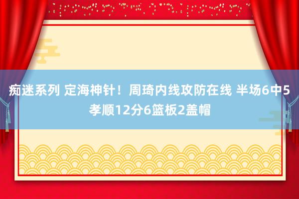 痴迷系列 定海神针！周琦内线攻防在线 半场6中5孝顺12分6篮板2盖帽