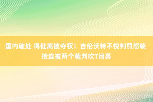 国内破处 得仳离被夺权！吉伦沃特不悦判罚怒喷 接连被两个裁判吹T闭幕