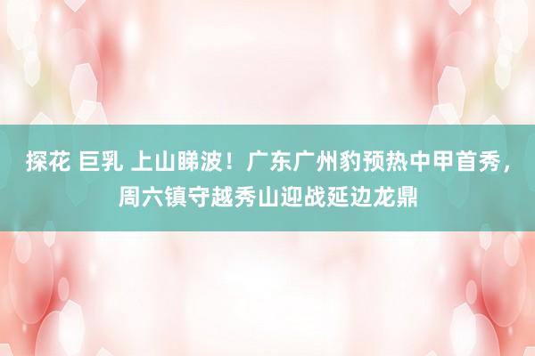 探花 巨乳 上山睇波！广东广州豹预热中甲首秀，周六镇守越秀山迎战延边龙鼎