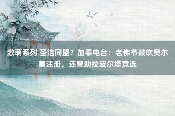 激萌系列 圣洁同盟？加泰电台：老佛爷鼓吹奥尔莫注册，还曾助拉波尔塔竞选