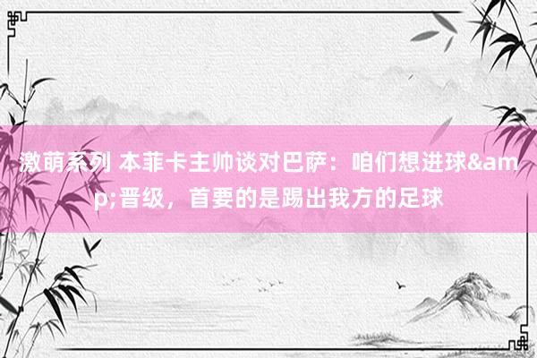 激萌系列 本菲卡主帅谈对巴萨：咱们想进球&晋级，首要的是踢出我方的足球