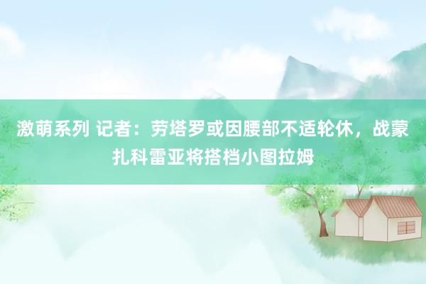 激萌系列 记者：劳塔罗或因腰部不适轮休，战蒙扎科雷亚将搭档小图拉姆