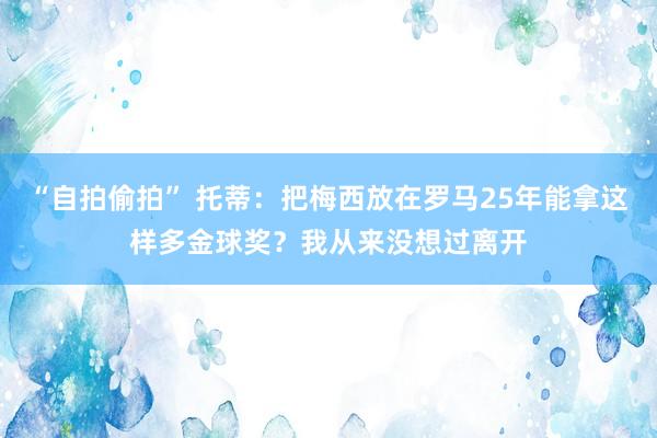 “自拍偷拍” 托蒂：把梅西放在罗马25年能拿这样多金球奖？我从来没想过离开