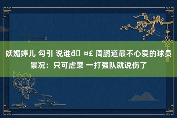 妖媚婷儿 勾引 说谁🤣 周鹏道最不心爱的球员景况：只可虐菜 一打强队就说伤了